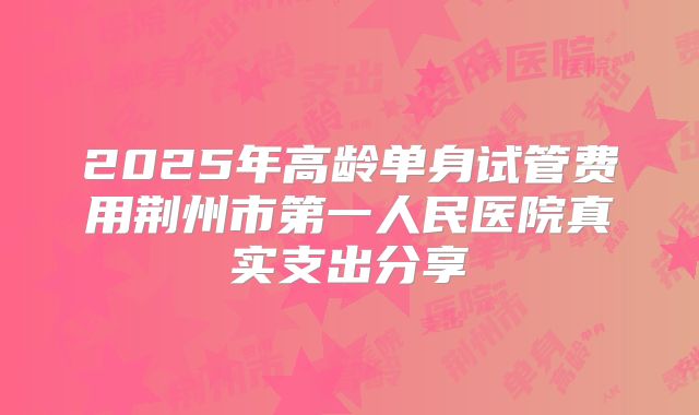 2025年高龄单身试管费用荆州市第一人民医院真实支出分享
