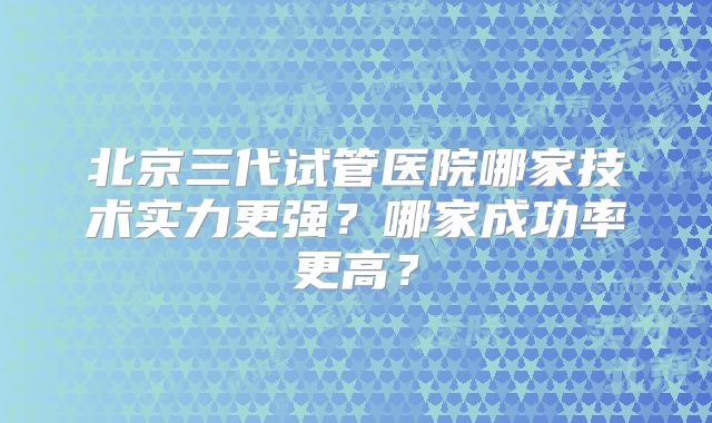北京三代试管医院哪家技术实力更强？哪家成功率更高？