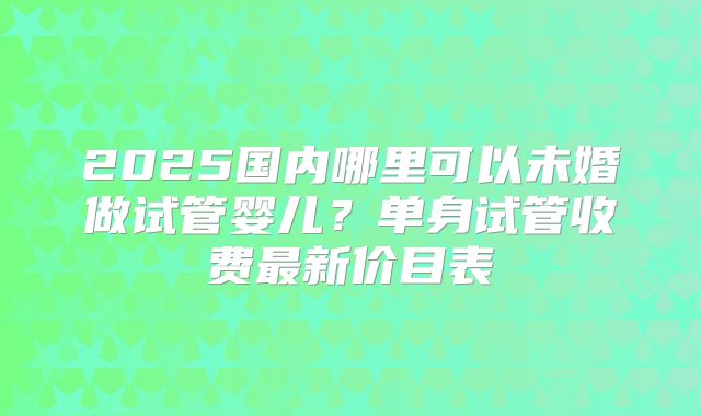 2025国内哪里可以未婚做试管婴儿？单身试管收费最新价目表