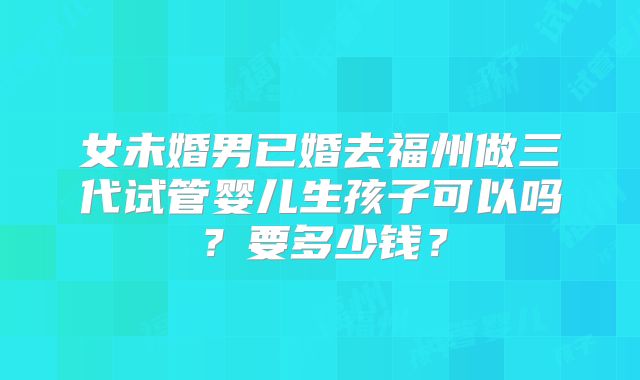 女未婚男已婚去福州做三代试管婴儿生孩子可以吗？要多少钱？