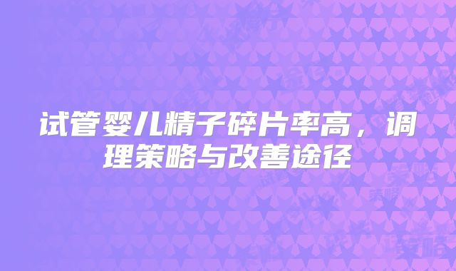 试管婴儿精子碎片率高，调理策略与改善途径