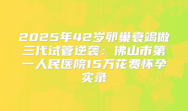 2025年42岁卵巢衰竭做三代试管逆袭：佛山市第一人民医院15万花费怀孕实录
