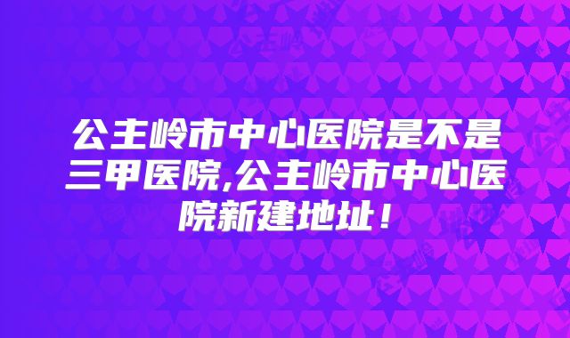 公主岭市中心医院是不是三甲医院,公主岭市中心医院新建地址！