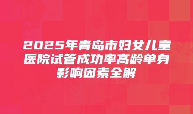2025年青岛市妇女儿童医院试管成功率高龄单身影响因素全解