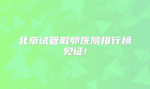北京试管取卵医院排行榜见证!
