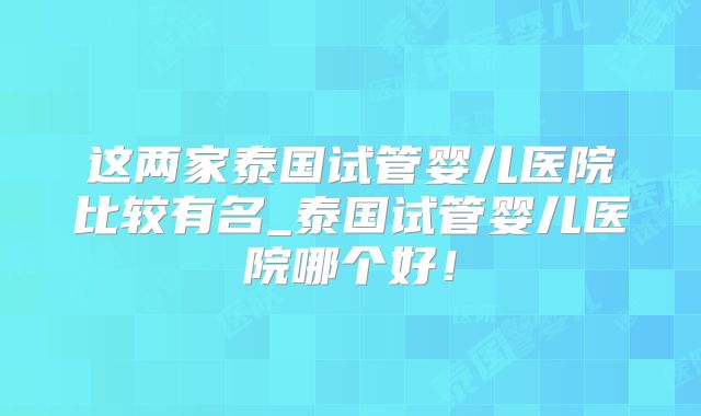 这两家泰国试管婴儿医院比较有名_泰国试管婴儿医院哪个好！