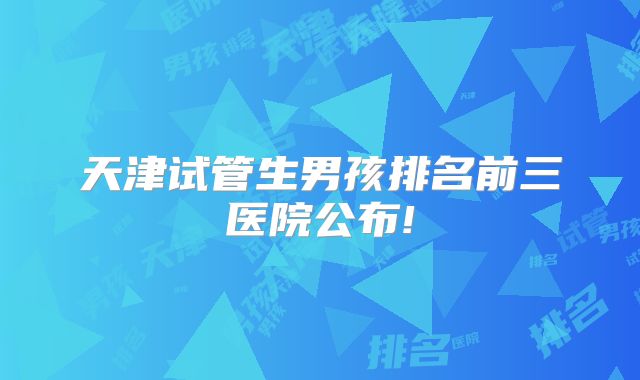 天津试管生男孩排名前三医院公布!