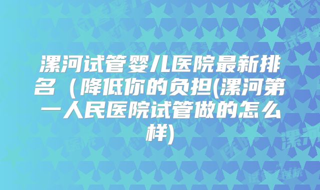 漯河试管婴儿医院最新排名(降低你的负担(漯河第一人民医院试管做的怎么样)
