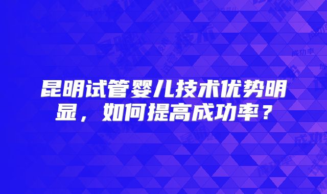 昆明试管婴儿技术优势明显，如何提高成功率？