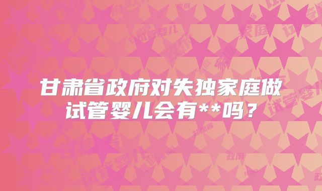 甘肃省政府对失独家庭做试管婴儿会有**吗?