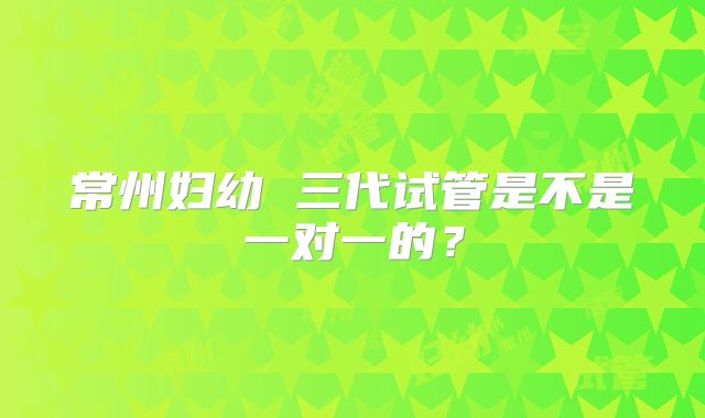 常州妇幼 三代试管是不是一对一的?