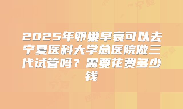 2025年卵巢早衰可以去宁夏医科大学总医院做三代试管吗？需要花费多少钱