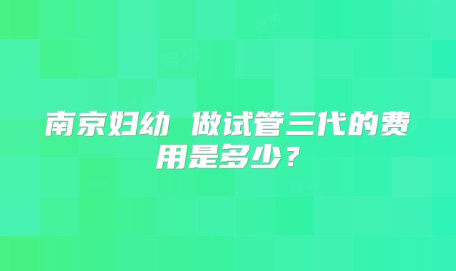 南京妇幼 做试管三代的费用是多少？