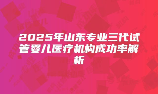 2025年山东专业三代试管婴儿医疗机构成功率解析