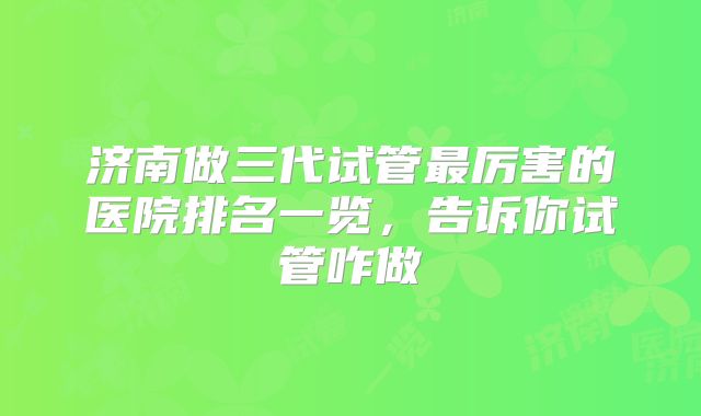 济南做三代试管最厉害的医院排名一览,告诉你试管咋做
