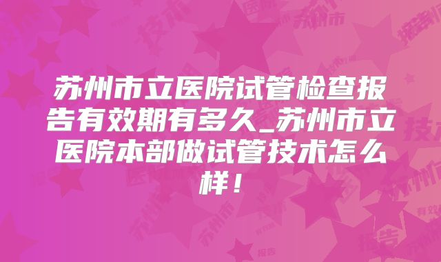 苏州市立医院试管检查报告有效期有多久_苏州市立医院本部做试管技术怎么样!