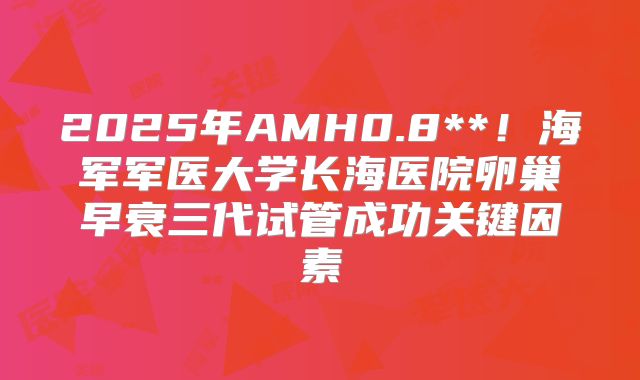 2025年AMH0.8**！海军军医大学长海医院卵巢早衰三代试管成功关键因素