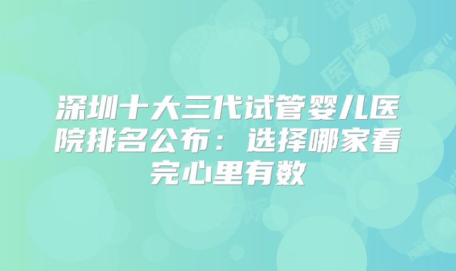 深圳十大三代试管婴儿医院排名公布：选择哪家看完心里有数