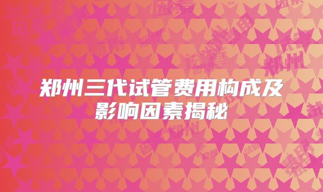 郑州三代试管费用构成及影响因素揭秘