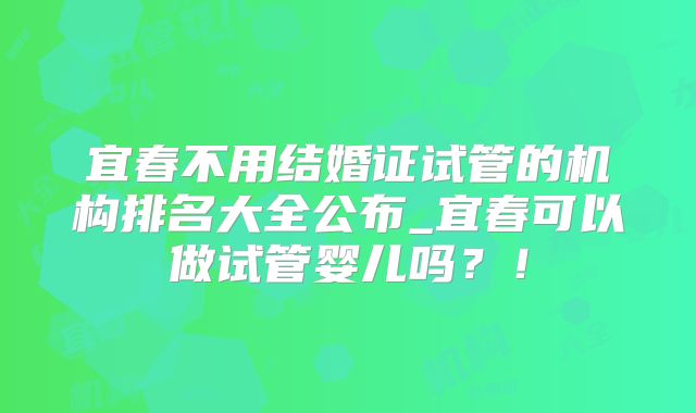 宜春不用结婚证试管的机构排名大全公布_宜春可以做试管婴儿吗？！