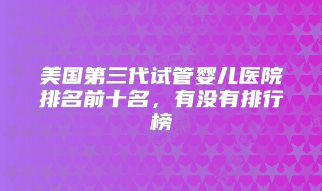 美国第三代试管婴儿医院排名前十名，有没有排行榜