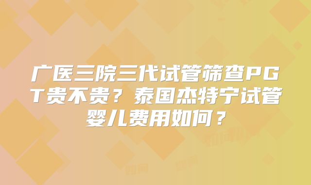 广医三院三代试管筛查PGT贵不贵？泰国杰特宁试管婴儿费用如何？
