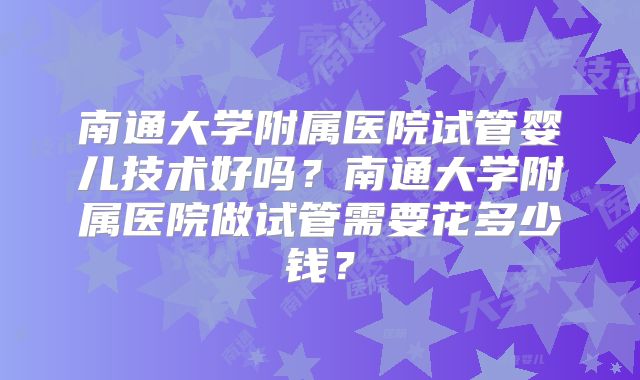 南通大学附属医院试管婴儿技术好吗？南通大学附属医院做试管需要花多少钱？