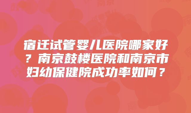 宿迁试管婴儿医院哪家好？南京鼓楼医院和南京市妇幼保健院成功率如何？