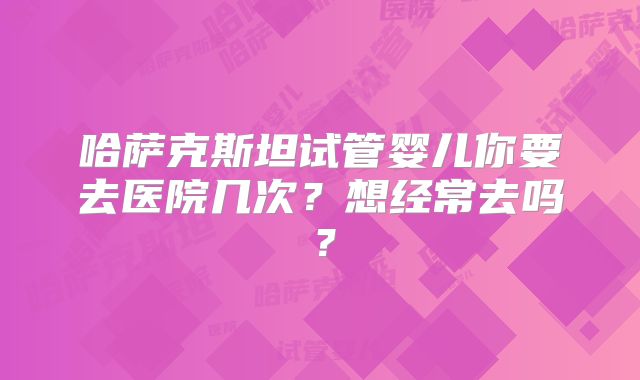 哈萨克斯坦试管婴儿你要去医院几次？想经常去吗？