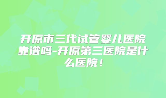 开原市三代试管婴儿医院靠谱吗-开原第三医院是什么医院！