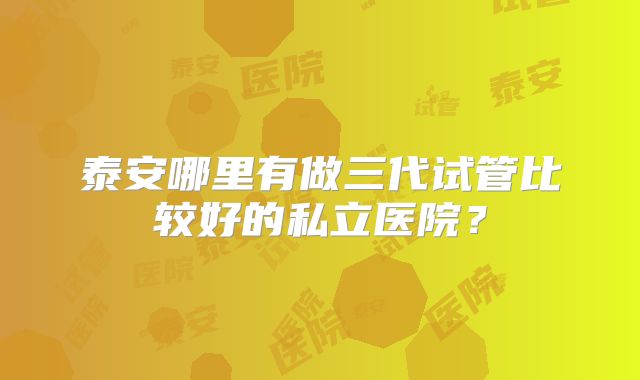 泰安哪里有做三代试管比较好的私立医院？