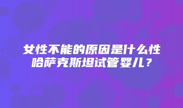 女性不能的原因是什么性哈萨克斯坦试管婴儿？