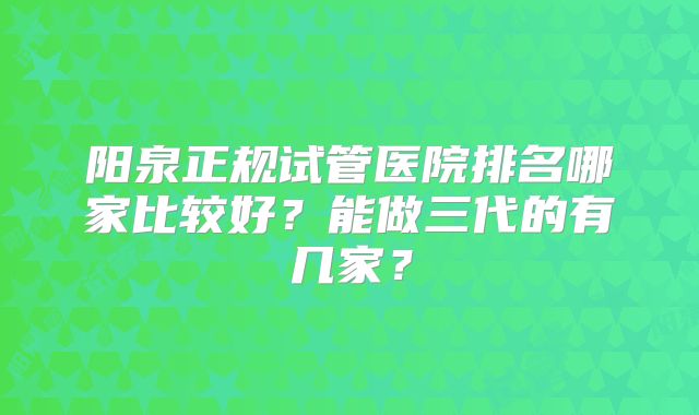 阳泉正规试管医院排名哪家比较好?能做三代的有几家?