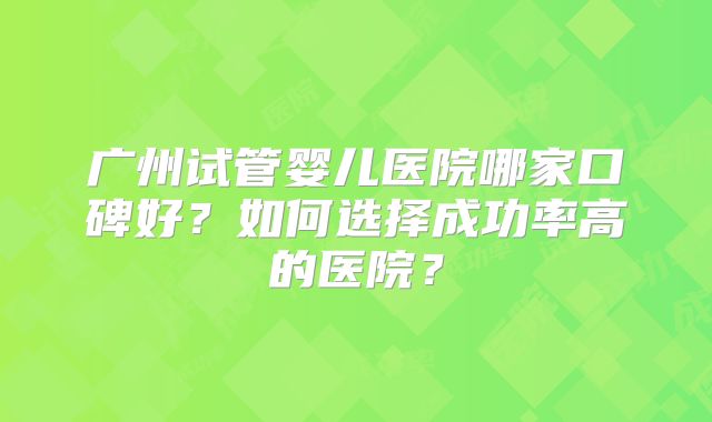 广州试管婴儿医院哪家口碑好？如何选择成功率高的医院？