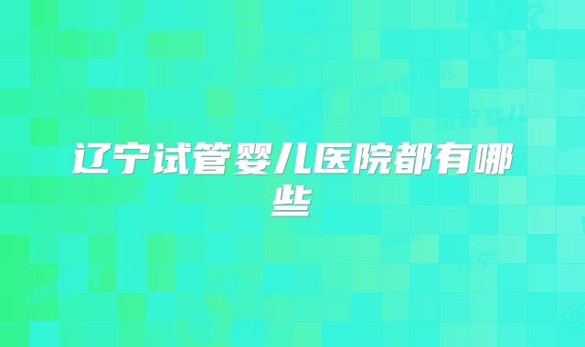 辽宁试管婴儿医院都有哪些