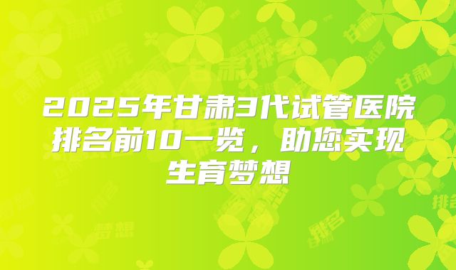 2025年甘肃3代试管医院排名前10一览，助您实现生育梦想