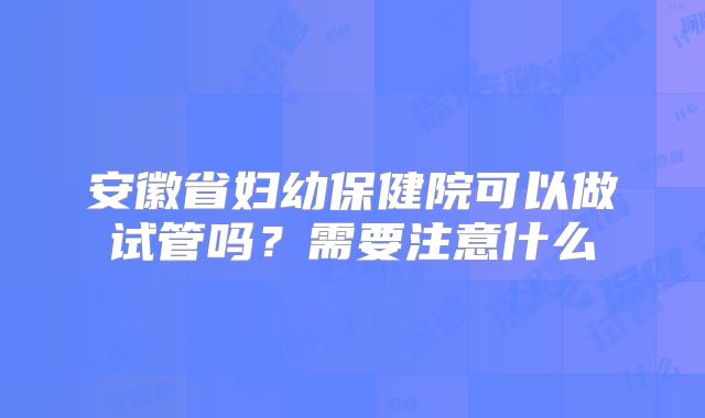 安徽省妇幼保健院可以做试管吗？需要注意什么