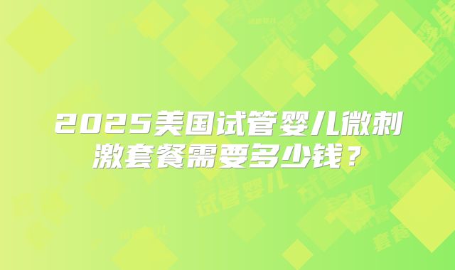 2025美国试管婴儿微刺激套餐需要多少钱？