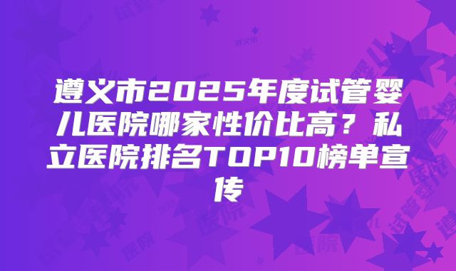 遵义市2025年度试管婴儿医院哪家性价比高?私立医院排名TOP10榜单宣传