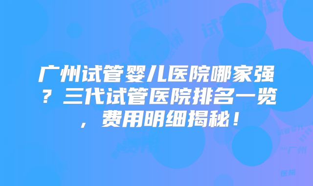 广州试管婴儿医院哪家强？三代试管医院排名一览，费用明细揭秘！