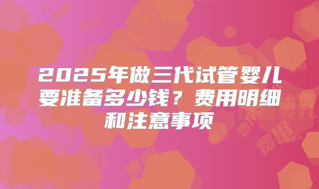 2025年做三代试管婴儿要准备多少钱？费用明细和注意事项