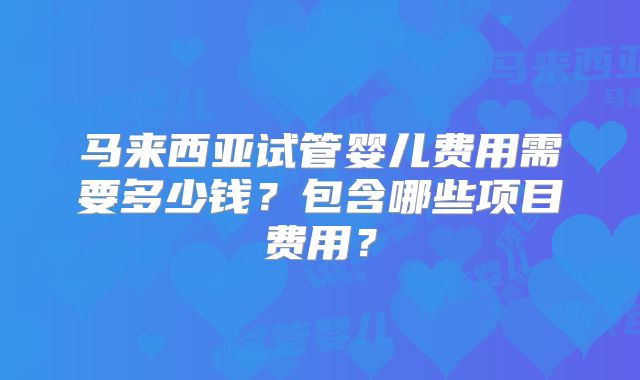 马来西亚试管婴儿费用需要多少钱？包含哪些项目费用？
