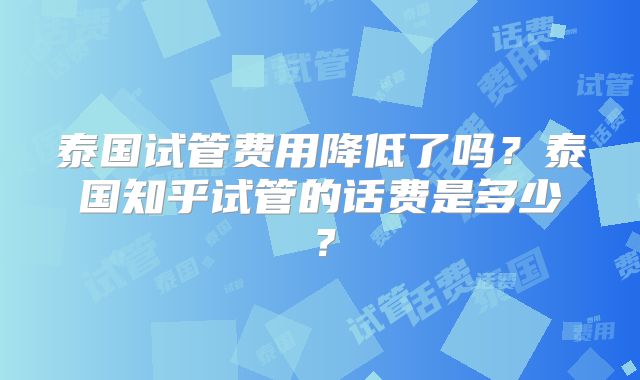 泰国试管费用降低了吗？泰国知乎试管的话费是多少？