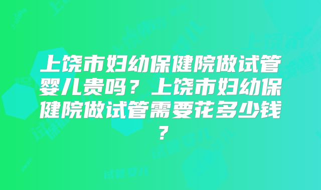 上饶市妇幼保健院做试管婴儿贵吗？上饶市妇幼保健院做试管需要花多少钱？
