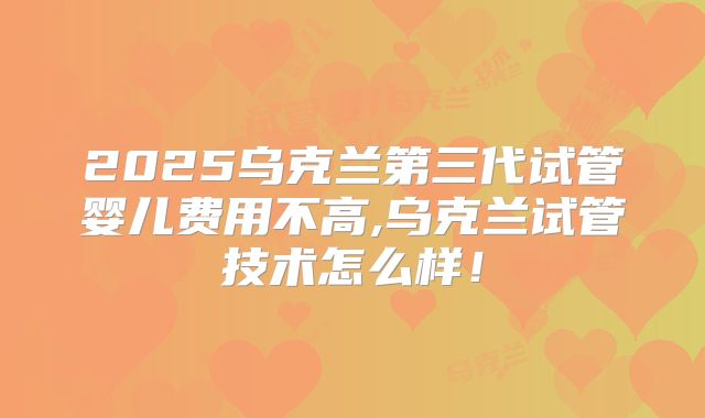 2025乌克兰第三代试管婴儿费用不高,乌克兰试管技术怎么样！