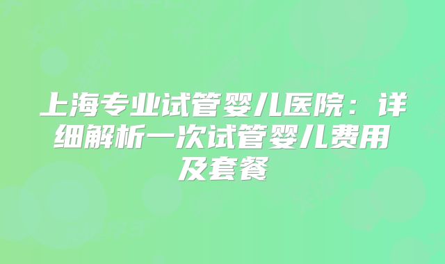 上海专业试管婴儿医院:详细解析一次试管婴儿费用及套餐