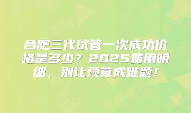 合肥三代试管一次成功价格是多少？2025费用明细，别让预算成难题！