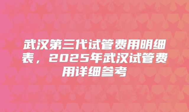 武汉第三代试管费用明细表，2025年武汉试管费用详细参考