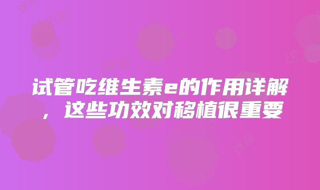 试管吃维生素e的作用详解,这些功效对移植很重要