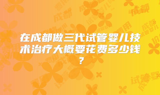 在成都做三代试管婴儿技术治疗大概要花费多少钱？